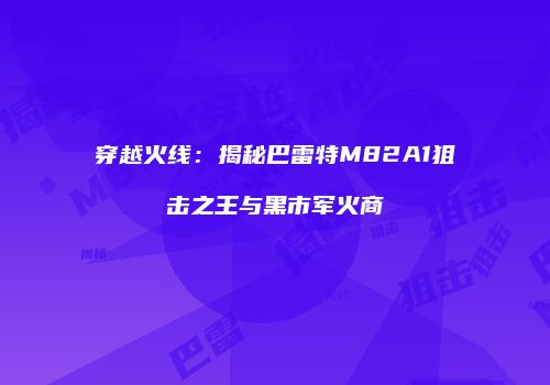 穿越火线：揭秘巴雷特M82A1狙击之王与黑市军火商