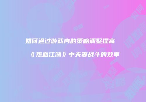 如何通过游戏内的策略调整提高《热血江湖》中夫妻战斗的效率