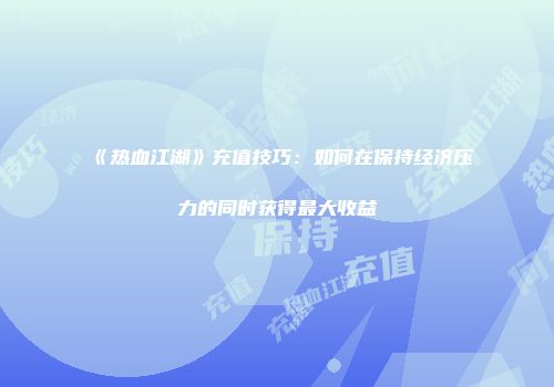 《热血江湖》充值技巧：如何在保持经济压力的同时获得最大收益