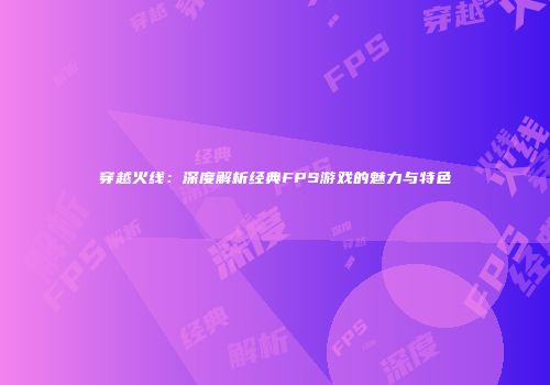 穿越火线：深度解析经典FPS游戏的魅力与特色