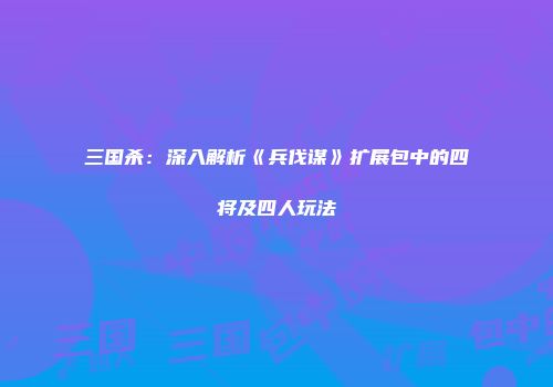 三国杀：深入解析《兵伐谋》扩展包中的四将及四人玩法
