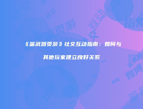《笛武器页游》社交互动指南：如何与其他玩家建立良好关系