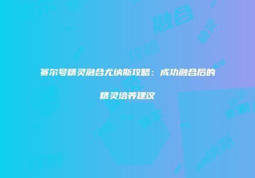 赛尔号精灵融合尤纳斯攻略：成功融合后的精灵培养建议