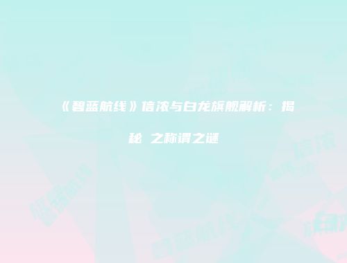 《碧蓝航线》信浓与白龙旗舰解析：揭秘鵗之称谓之谜