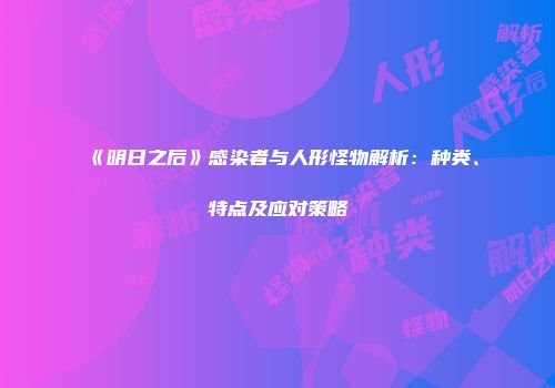 《明日之后》感染者与人形怪物解析：种类、特点及应对策略