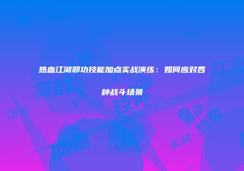 热血江湖邪功技能加点实战演练：如何应对各种战斗场景
