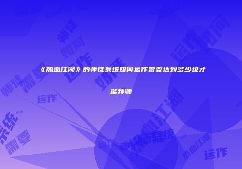 《热血江湖》的师徒系统如何运作需要达到多少级才能拜师