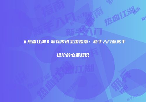 《热血江湖》邪兵传说全面指南：新手入门至高手进阶的必备知识