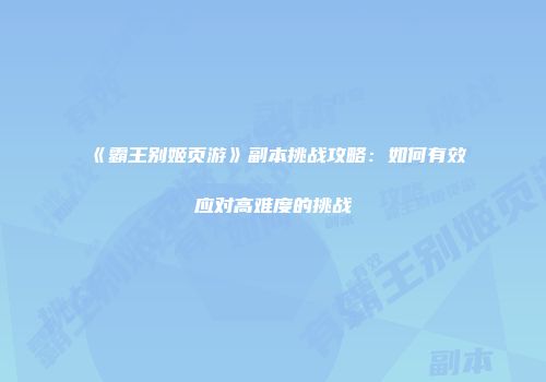 《霸王别姬页游》副本挑战攻略：如何有效应对高难度的挑战