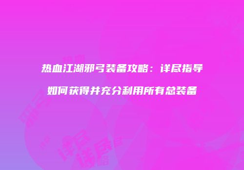 热血江湖邪弓装备攻略:详尽指导如何获得并充分利用所有总装备