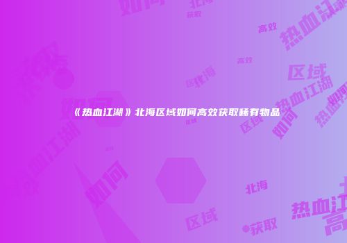 《热血江湖》北海区域如何高效获取稀有物品