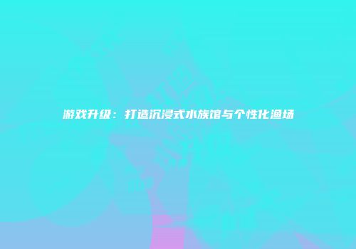 游戏升级：打造沉浸式水族馆与个性化渔场