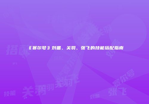 《赛尔号》刘备、关羽、张飞的技能搭配指南
