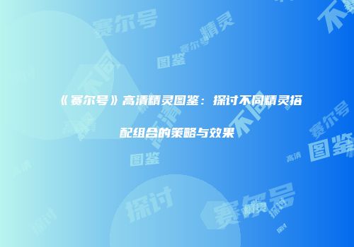 《赛尔号》高清精灵图鉴：探讨不同精灵搭配组合的策略与效果
