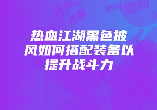 热血江湖黑色披风如何搭配装备以提升战斗力