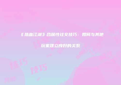 《热血江湖》合属性社交技巧：如何与其他玩家建立良好的关系