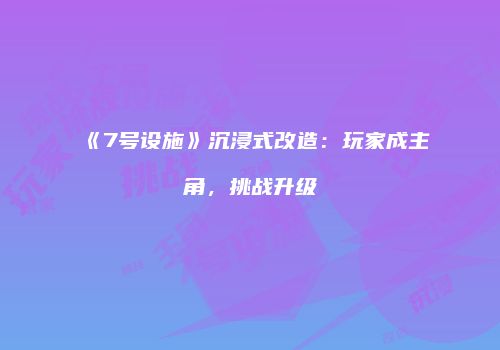 《7号设施》沉浸式改造：玩家成主角，挑战升级