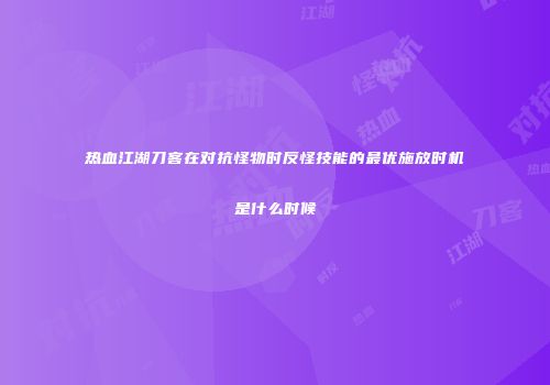 热血江湖刀客在对抗怪物时反怪技能的最优施放时机是什么时候