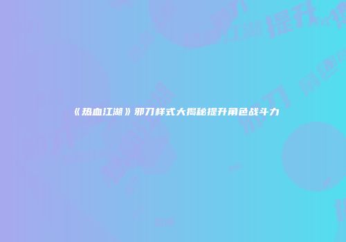 《热血江湖》邪刀样式大揭秘提升角色战斗力