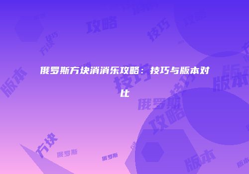 俄罗斯方块消消乐攻略：技巧与版本对比