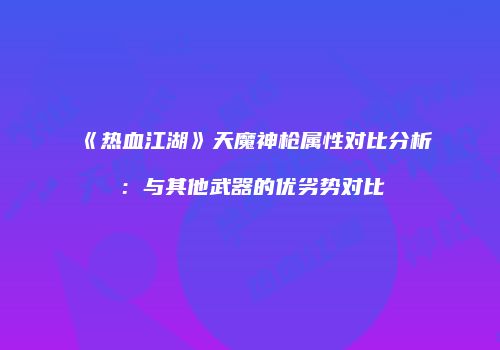 《热血江湖》天魔神枪属性对比分析：与其他武器的优劣势对比