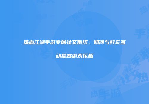 热血江湖手游专属社交系统：如何与好友互动提高游戏乐趣