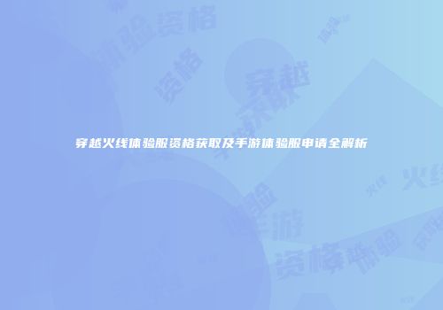 穿越火线体验服资格获取及手游体验服申请全解析