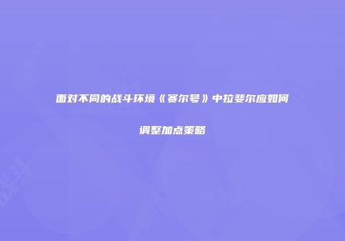 面对不同的战斗环境《赛尔号》中拉斐尔应如何调整加点策略