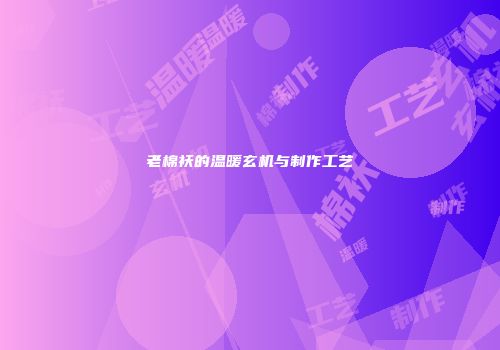 老棉袄的温暖玄机与制作工艺