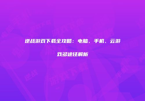 逆战游戏下载全攻略：电脑、手机、云游戏多途径解析