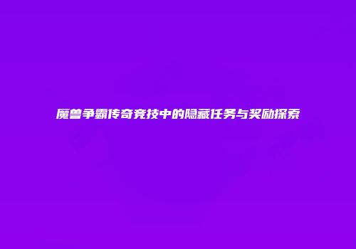 魔兽争霸传奇竞技中的隐藏任务与奖励探索