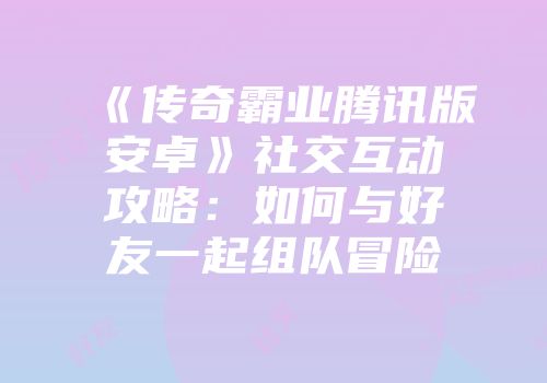 《传奇霸业腾讯版安卓》社交互动攻略：如何与好友一起组队冒险