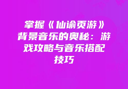 掌握《仙谕页游》背景音乐的奥秘：游戏攻略与音乐搭配技巧
