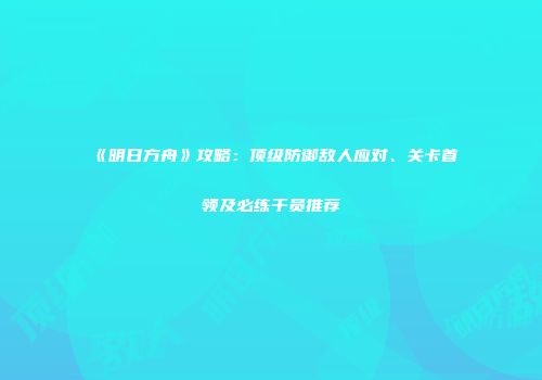 《明日方舟》攻略：顶级防御敌人应对、关卡首领及必练干员推荐