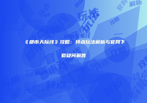 《都市天际线》攻略：特点玩法解析与官网下载疑问解答