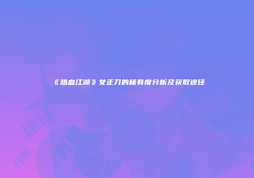 《热血江湖》女正刀的稀有度分析及获取途径