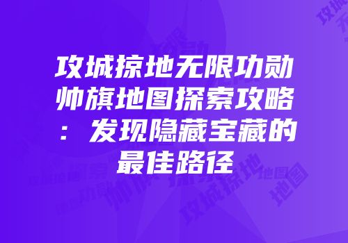 攻城掠地无限功勋帅旗地图探索攻略:发现隐藏宝藏的最佳路径