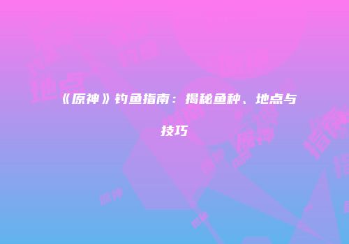 《原神》钓鱼指南：揭秘鱼种、地点与技巧