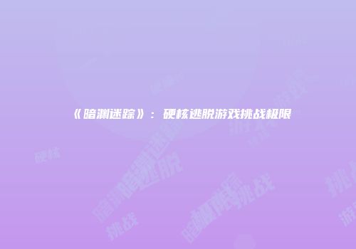 《暗渊迷踪》：硬核逃脱游戏挑战极限
