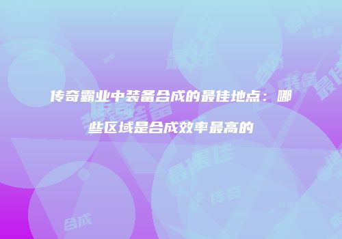 传奇霸业中装备合成的最佳地点：哪些区域是合成效率最高的