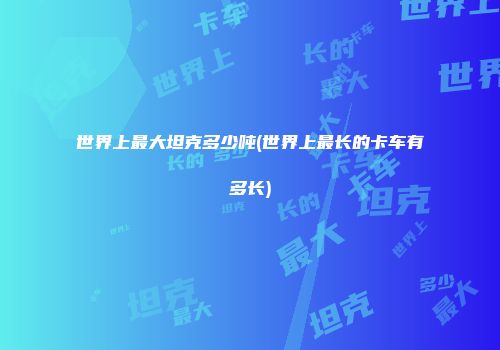世界上最大坦克多少吨(世界上最长的卡车有多长)