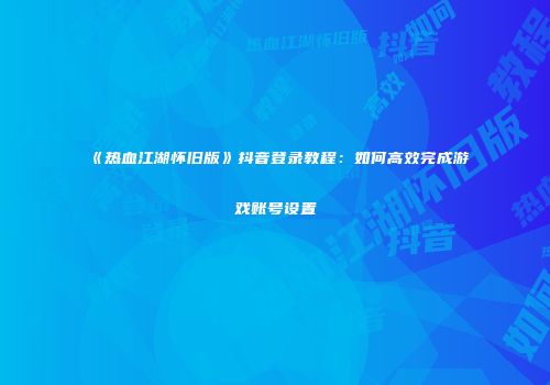 《热血江湖怀旧版》抖音登录教程：如何高效完成游戏账号设置
