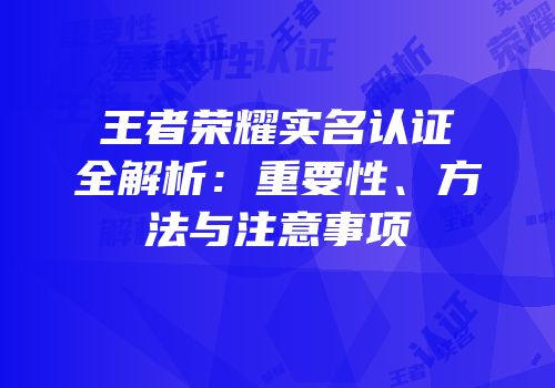 王者荣耀实名认证全解析：重要性、方法与注意事项