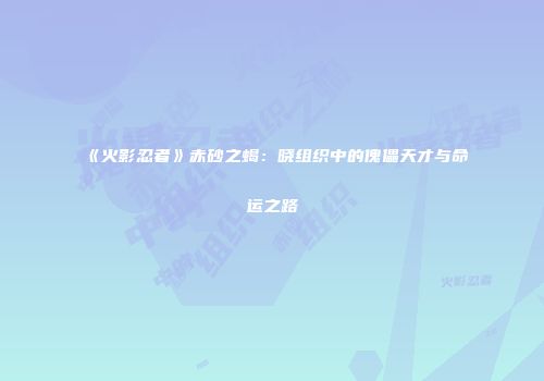 《火影忍者》赤砂之蝎：晓组织中的傀儡天才与命运之路