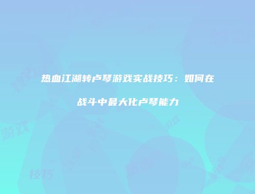 热血江湖转卢琴游戏实战技巧：如何在战斗中最大化卢琴能力