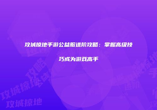 攻城掠地手游公益服进阶攻略：掌握高级技巧成为游戏高手