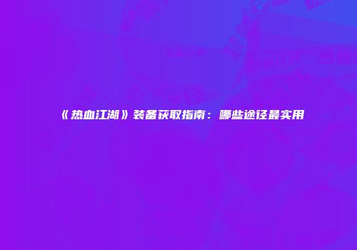《热血江湖》装备获取指南：哪些途径最实用