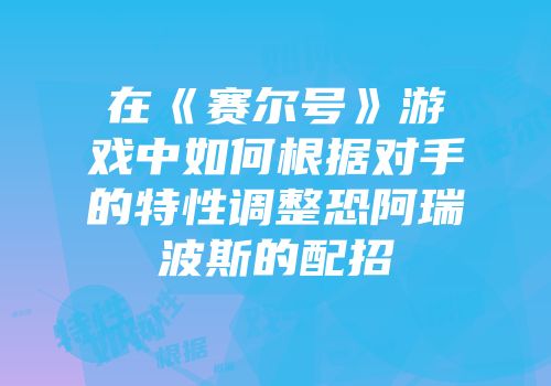 在《赛尔号》游戏中如何根据对手的特性调整恐阿瑞波斯的配招
