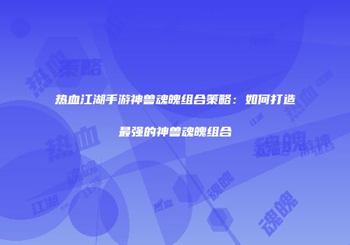 热血江湖手游神兽魂魄组合策略：如何打造最强的神兽魂魄组合