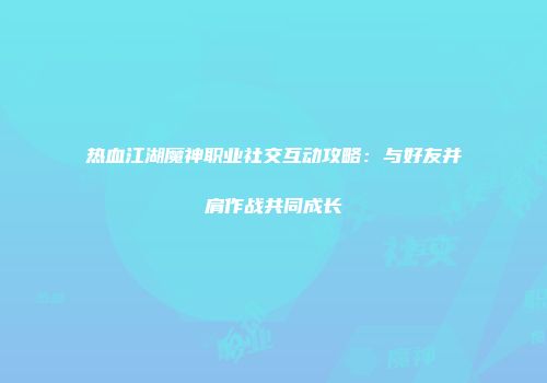 热血江湖魔神职业社交互动攻略:与好友并肩作战共同成长